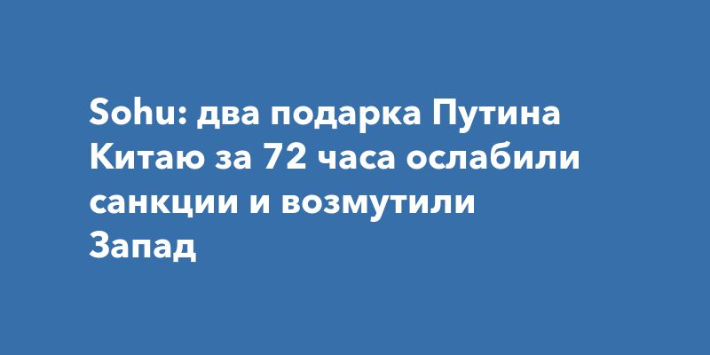 Sohu: два подарка Путина Китаю за 72 часа ослабили санкции и возмутили Запад