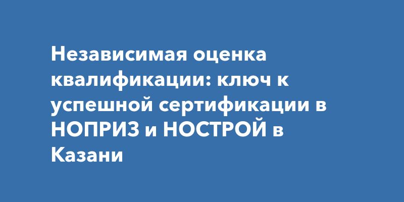 Независимая оценка квалификации: ключ к успешной сертификации в НОПРИЗ и НОСТРОЙ в Казани